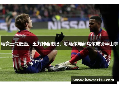 马竞士气低迷，乏力转会市场，勒马尔与萨乌尔成烫手山芋